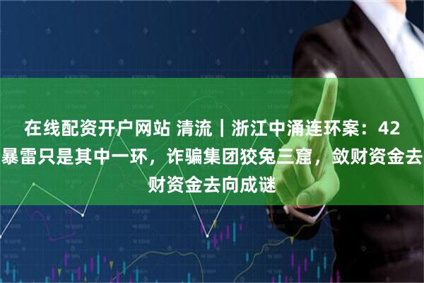 在线配资开户网站 清流｜浙江中涌连环案：42亿产品暴雷只是其中一环，诈骗集团狡兔三窟，敛财资金去向成谜