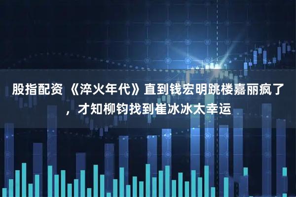 股指配资 《淬火年代》直到钱宏明跳楼嘉丽疯了，才知柳钧找到崔冰冰太幸运