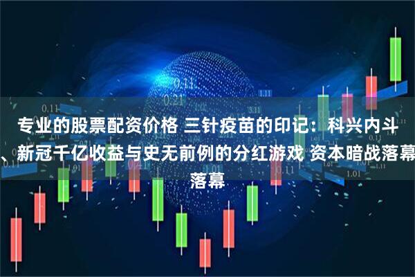 专业的股票配资价格 三针疫苗的印记：科兴内斗、新冠千亿收益与史无前例的分红游戏 资本暗战落幕