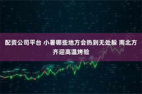 配资公司平台 小暑哪些地方会热到无处躲 南北方齐迎高温烤验