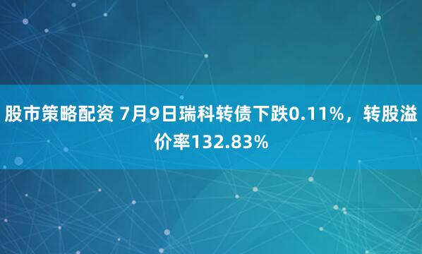 股市策略配资 7月9日瑞科转债下跌0.11%，转股溢价率132.83%