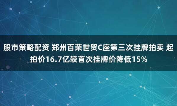 股市策略配资 郑州百荣世贸C座第三次挂牌拍卖 起拍价16.7亿较首次挂牌价降低15%