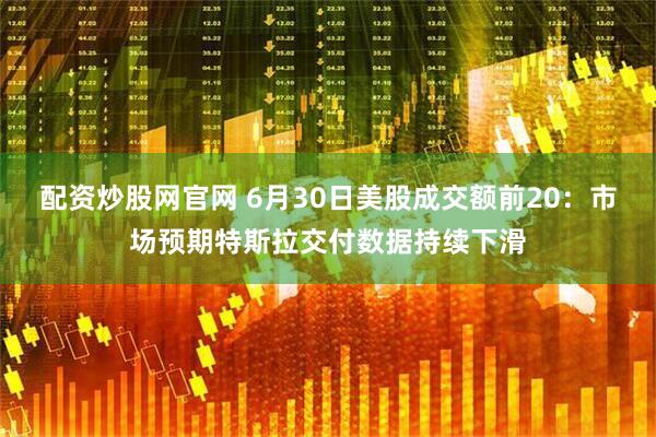 配资炒股网官网 6月30日美股成交额前20：市场预期特斯拉交付数据持续下滑