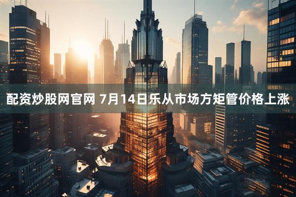 配资炒股网官网 7月14日乐从市场方矩管价格上涨
