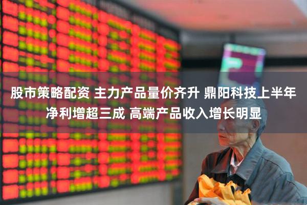 股市策略配资 主力产品量价齐升 鼎阳科技上半年净利增超三成 高端产品收入增长明显