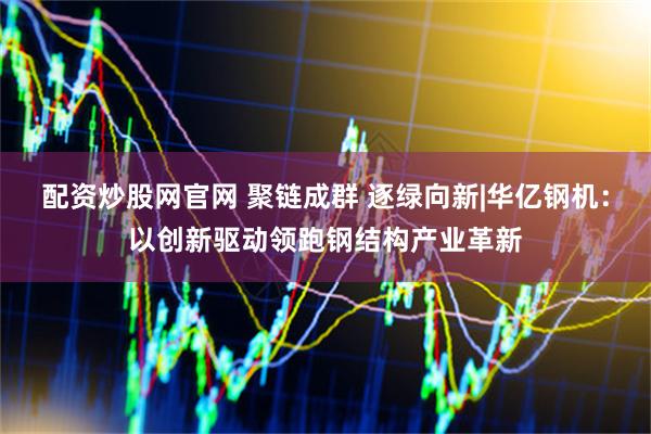 配资炒股网官网 聚链成群 逐绿向新|华亿钢机：以创新驱动领跑钢结构产业革新