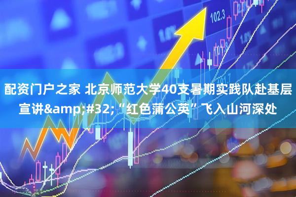 配资门户之家 北京师范大学40支暑期实践队赴基层宣讲&#32;“红色蒲公英”飞入山河深处