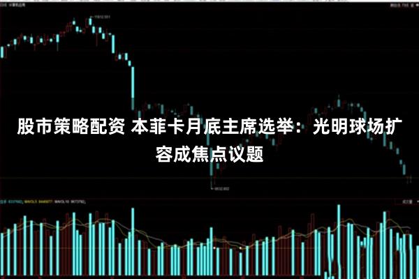 股市策略配资 本菲卡月底主席选举:光明球场扩容成焦点议题