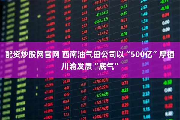 配资炒股网官网 西南油气田公司以“500亿”厚植川渝发展“底气”