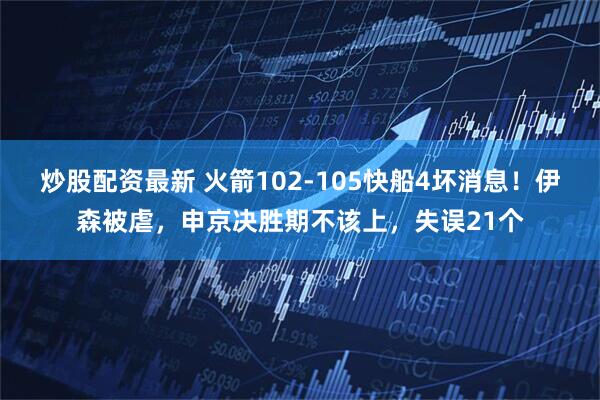 炒股配资最新 火箭102-105快船4坏消息！伊森被虐，申京决胜期不该上，失误21个