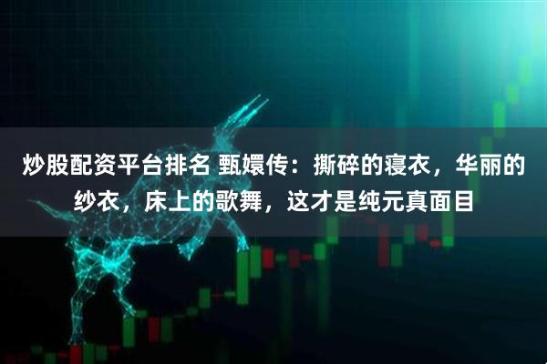 炒股配资平台排名 甄嬛传：撕碎的寝衣，华丽的纱衣，床上的歌舞，这才是纯元真面目