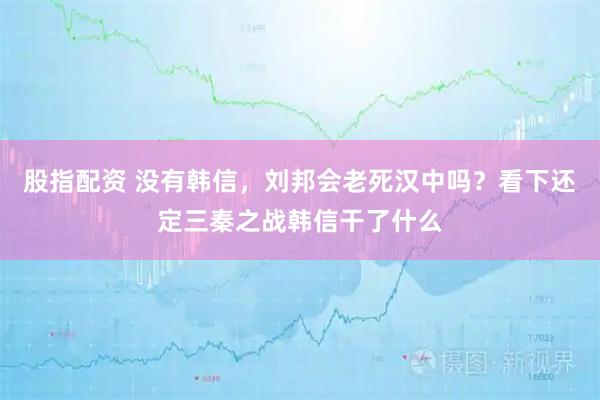 股指配资 没有韩信，刘邦会老死汉中吗？看下还定三秦之战韩信干了什么