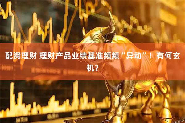 配资理财 理财产品业绩基准频频“异动”！有何玄机？
