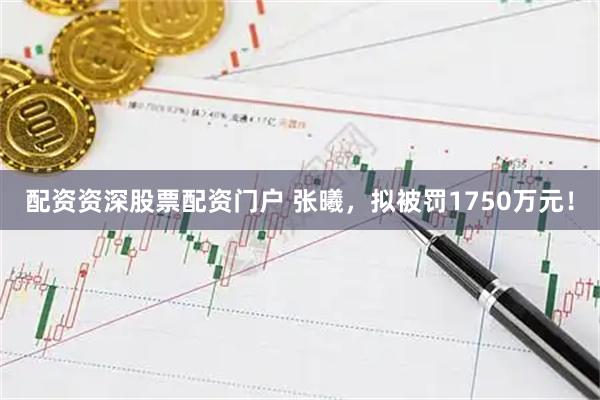 配资资深股票配资门户 张曦，拟被罚1750万元！