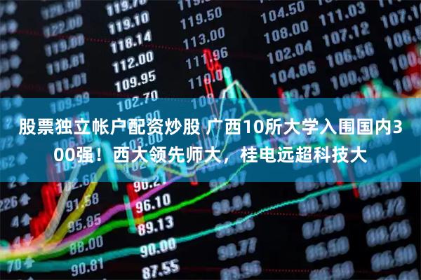 股票独立帐户配资炒股 广西10所大学入围国内300强！西大领先师大，桂电远超科技大