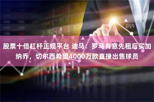 股票十倍杠杆正规平台 迪马：罗马有意先租后买加纳乔，切尔西希望4000万欧直接出售球员